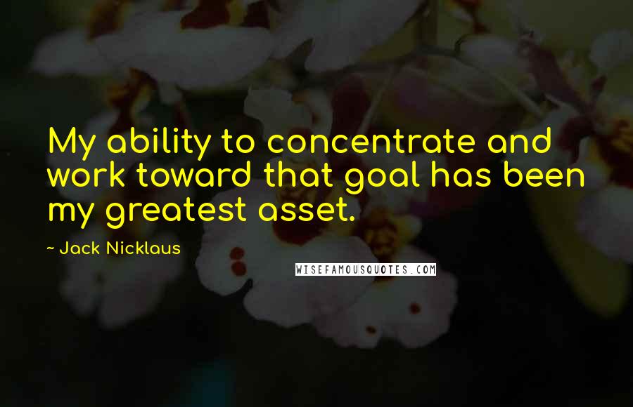 Jack Nicklaus Quotes: My ability to concentrate and work toward that goal has been my greatest asset.