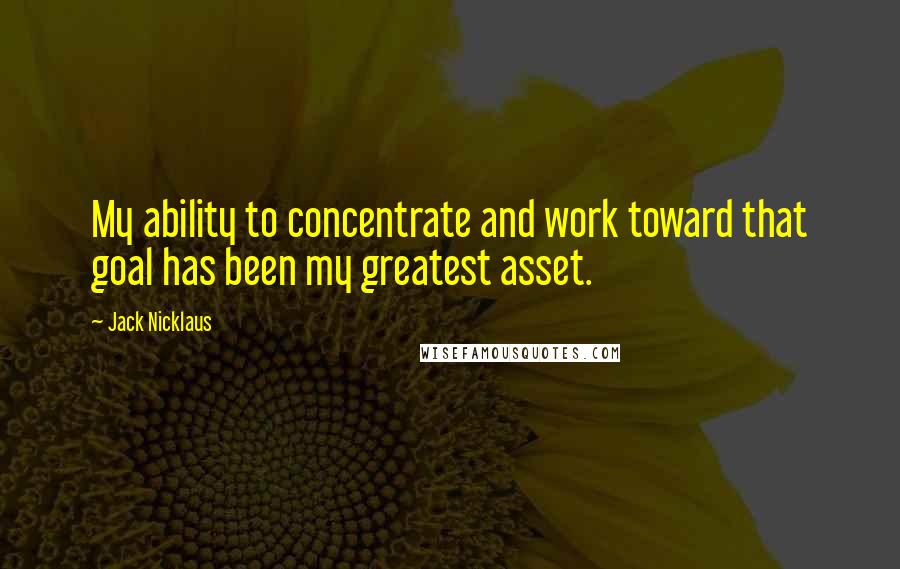 Jack Nicklaus Quotes: My ability to concentrate and work toward that goal has been my greatest asset.