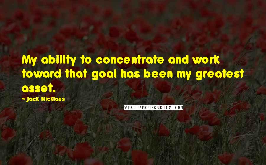 Jack Nicklaus Quotes: My ability to concentrate and work toward that goal has been my greatest asset.