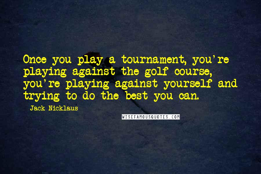 Jack Nicklaus Quotes: Once you play a tournament, you're playing against the golf course, you're playing against yourself and trying to do the best you can.