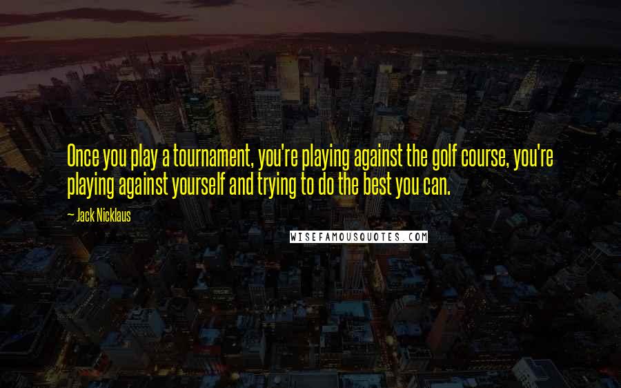 Jack Nicklaus Quotes: Once you play a tournament, you're playing against the golf course, you're playing against yourself and trying to do the best you can.