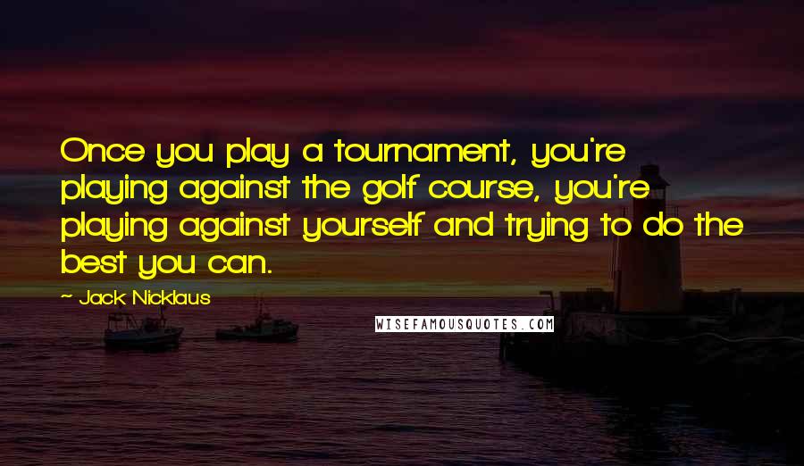 Jack Nicklaus Quotes: Once you play a tournament, you're playing against the golf course, you're playing against yourself and trying to do the best you can.