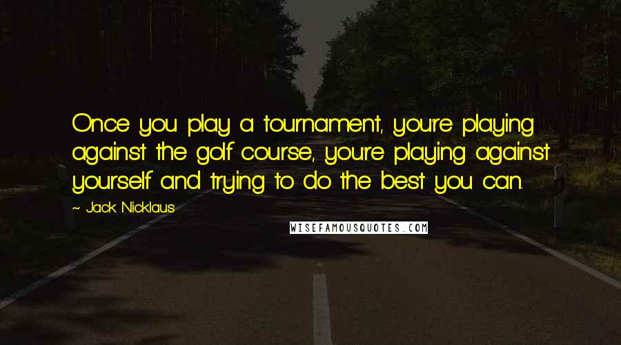 Jack Nicklaus Quotes: Once you play a tournament, you're playing against the golf course, you're playing against yourself and trying to do the best you can.