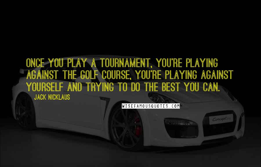 Jack Nicklaus Quotes: Once you play a tournament, you're playing against the golf course, you're playing against yourself and trying to do the best you can.