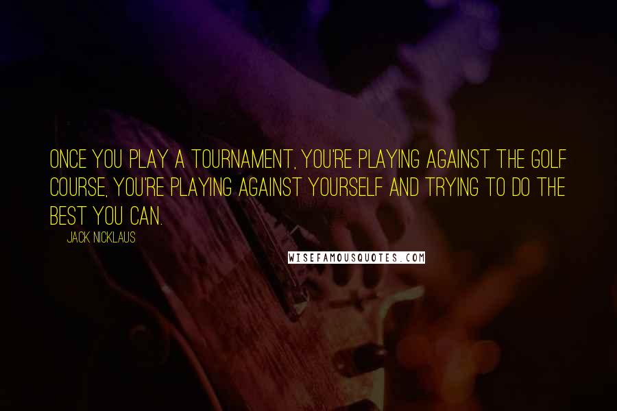 Jack Nicklaus Quotes: Once you play a tournament, you're playing against the golf course, you're playing against yourself and trying to do the best you can.