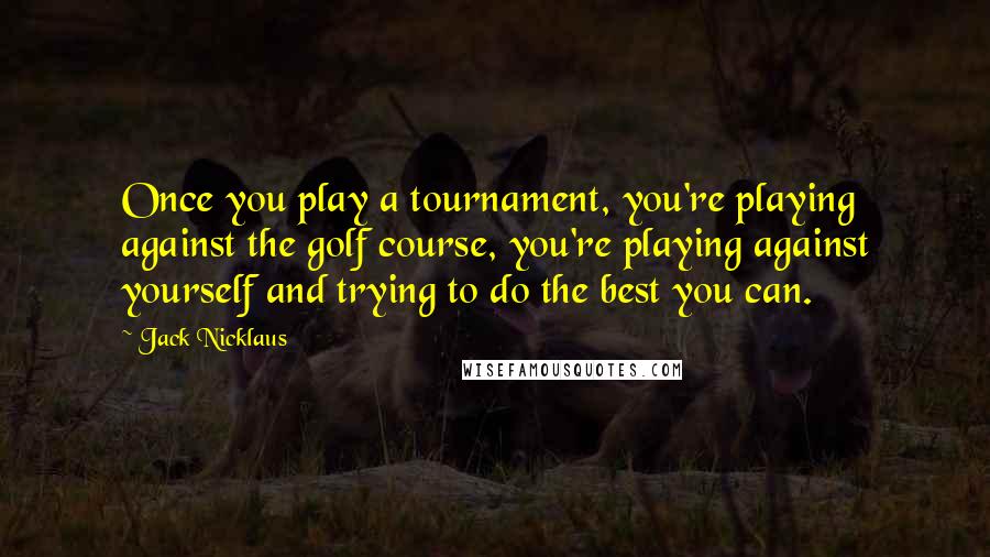 Jack Nicklaus Quotes: Once you play a tournament, you're playing against the golf course, you're playing against yourself and trying to do the best you can.