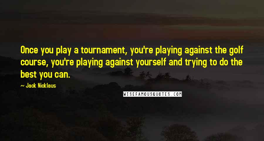 Jack Nicklaus Quotes: Once you play a tournament, you're playing against the golf course, you're playing against yourself and trying to do the best you can.