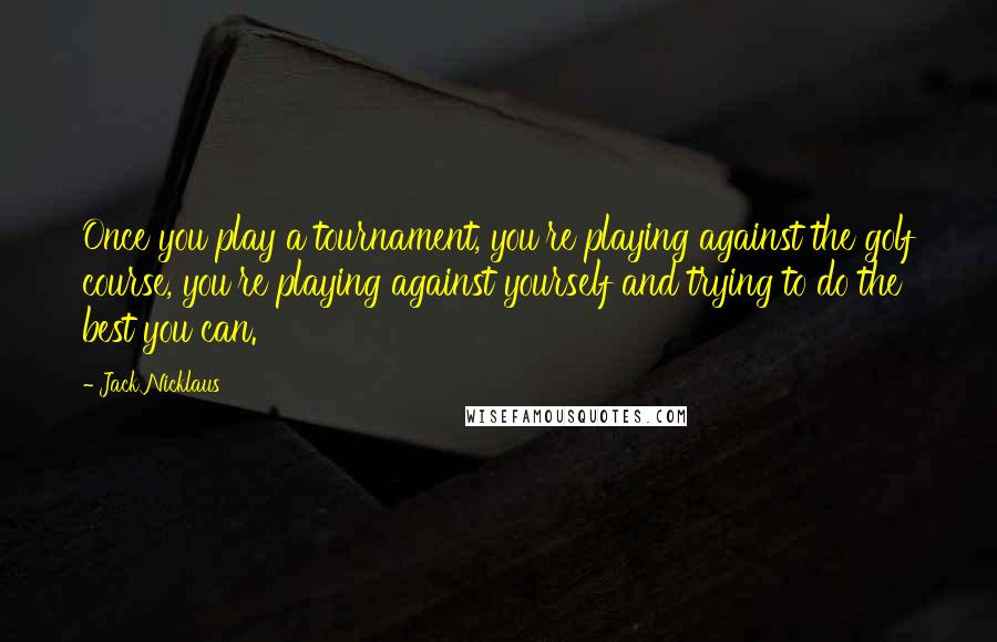 Jack Nicklaus Quotes: Once you play a tournament, you're playing against the golf course, you're playing against yourself and trying to do the best you can.