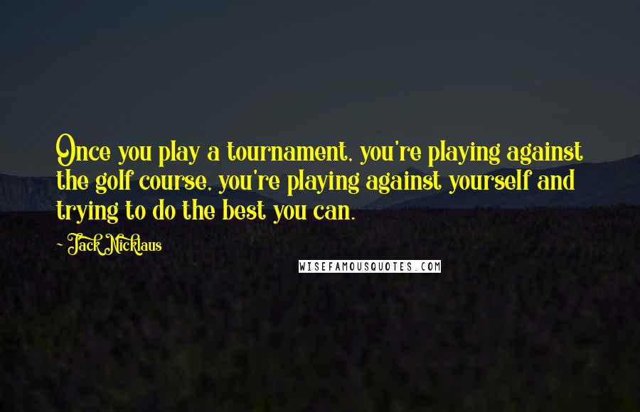 Jack Nicklaus Quotes: Once you play a tournament, you're playing against the golf course, you're playing against yourself and trying to do the best you can.