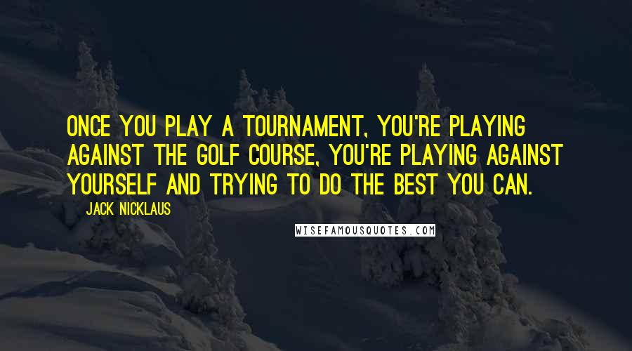 Jack Nicklaus Quotes: Once you play a tournament, you're playing against the golf course, you're playing against yourself and trying to do the best you can.