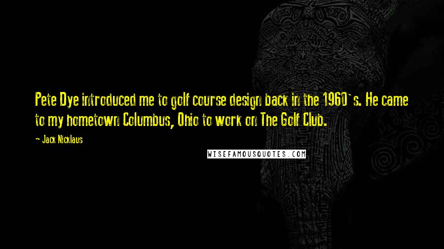 Jack Nicklaus Quotes: Pete Dye introduced me to golf course design back in the 1960's. He came to my hometown Columbus, Ohio to work on The Golf Club.