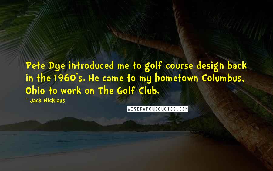 Jack Nicklaus Quotes: Pete Dye introduced me to golf course design back in the 1960's. He came to my hometown Columbus, Ohio to work on The Golf Club.