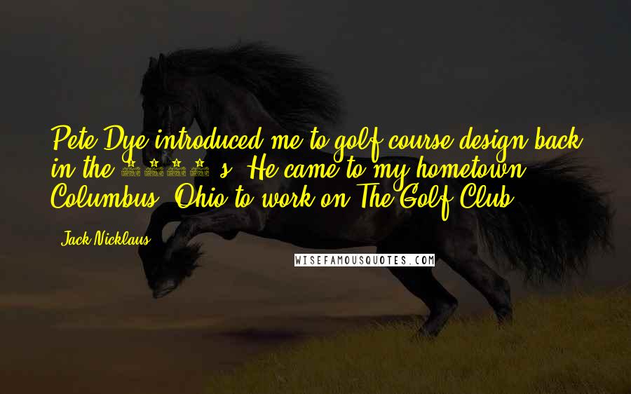 Jack Nicklaus Quotes: Pete Dye introduced me to golf course design back in the 1960's. He came to my hometown Columbus, Ohio to work on The Golf Club.