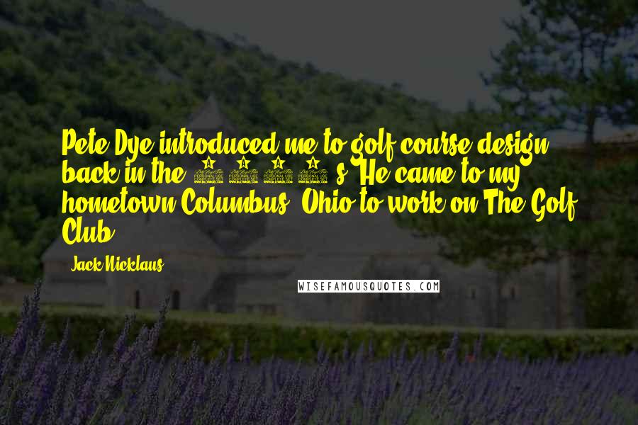 Jack Nicklaus Quotes: Pete Dye introduced me to golf course design back in the 1960's. He came to my hometown Columbus, Ohio to work on The Golf Club.