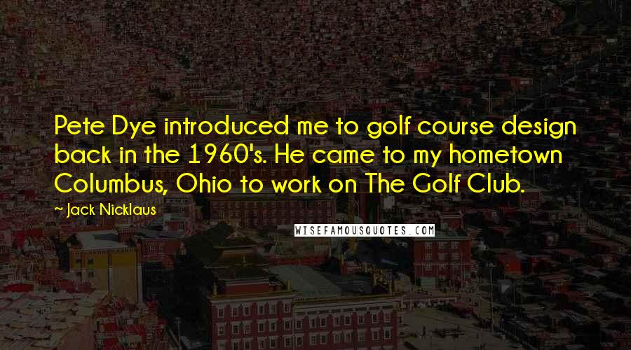 Jack Nicklaus Quotes: Pete Dye introduced me to golf course design back in the 1960's. He came to my hometown Columbus, Ohio to work on The Golf Club.