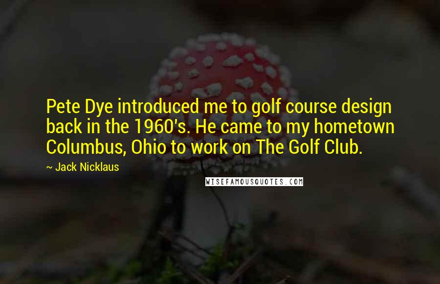 Jack Nicklaus Quotes: Pete Dye introduced me to golf course design back in the 1960's. He came to my hometown Columbus, Ohio to work on The Golf Club.