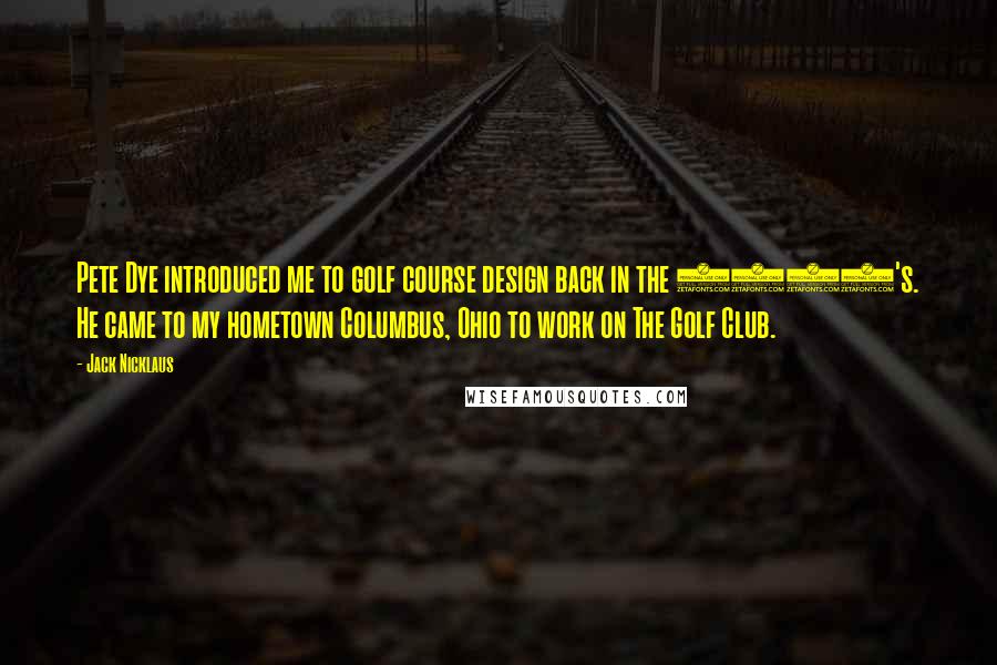 Jack Nicklaus Quotes: Pete Dye introduced me to golf course design back in the 1960's. He came to my hometown Columbus, Ohio to work on The Golf Club.