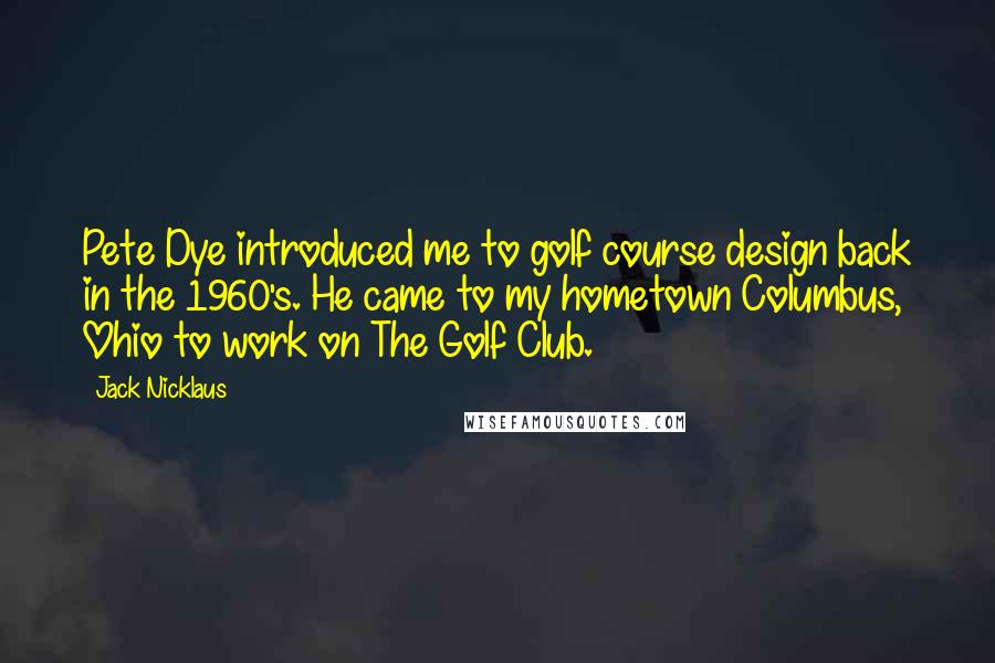 Jack Nicklaus Quotes: Pete Dye introduced me to golf course design back in the 1960's. He came to my hometown Columbus, Ohio to work on The Golf Club.