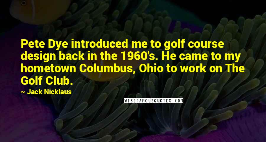 Jack Nicklaus Quotes: Pete Dye introduced me to golf course design back in the 1960's. He came to my hometown Columbus, Ohio to work on The Golf Club.