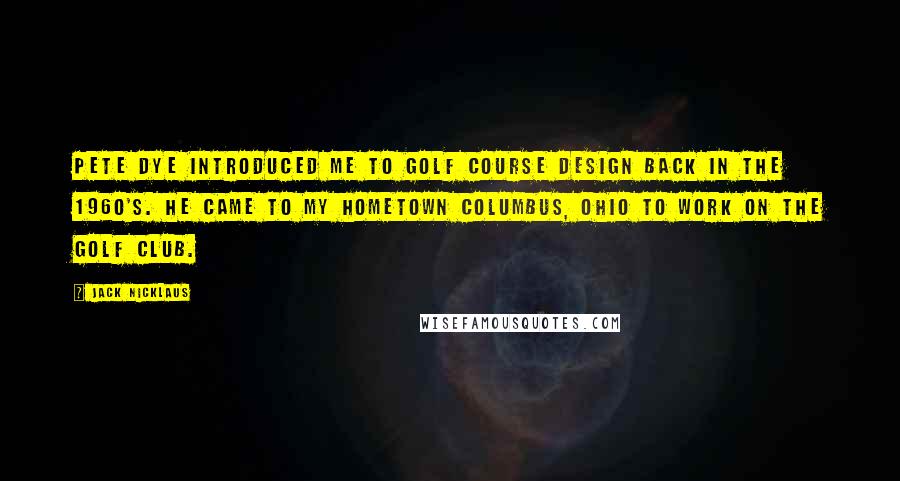 Jack Nicklaus Quotes: Pete Dye introduced me to golf course design back in the 1960's. He came to my hometown Columbus, Ohio to work on The Golf Club.