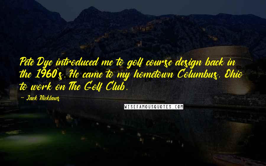 Jack Nicklaus Quotes: Pete Dye introduced me to golf course design back in the 1960's. He came to my hometown Columbus, Ohio to work on The Golf Club.