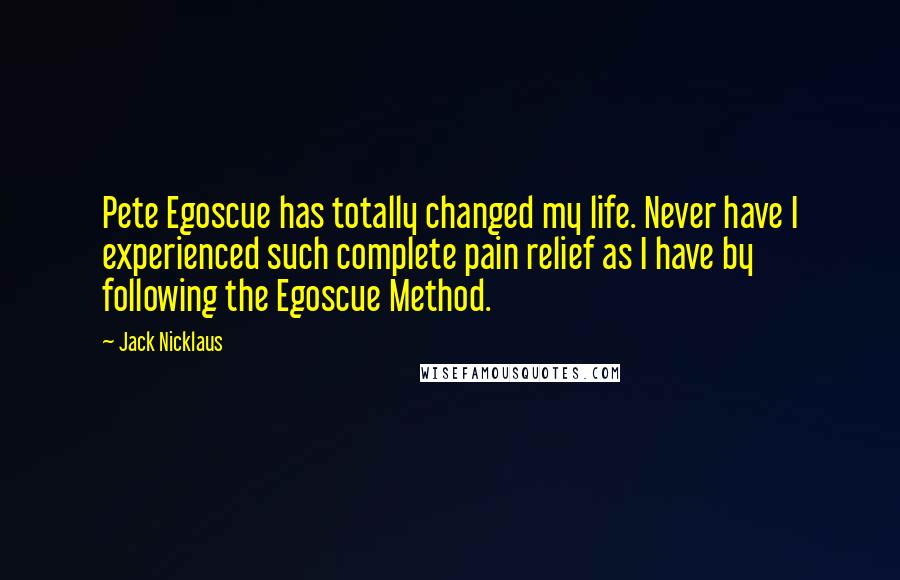 Jack Nicklaus Quotes: Pete Egoscue has totally changed my life. Never have I experienced such complete pain relief as I have by following the Egoscue Method.
