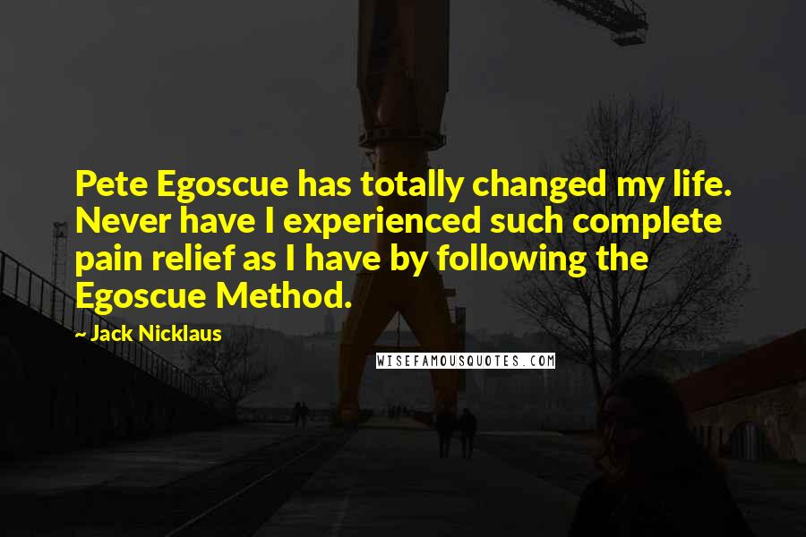 Jack Nicklaus Quotes: Pete Egoscue has totally changed my life. Never have I experienced such complete pain relief as I have by following the Egoscue Method.