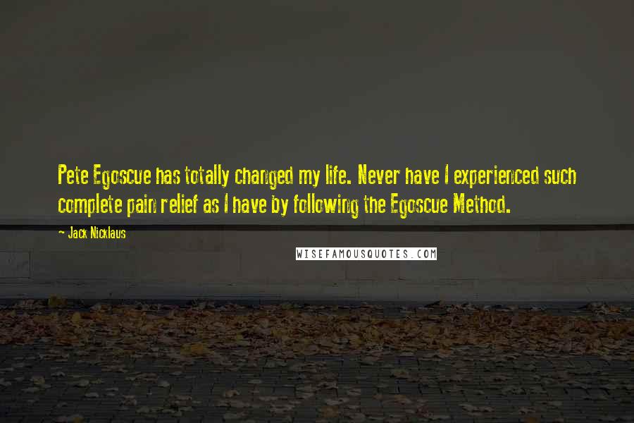 Jack Nicklaus Quotes: Pete Egoscue has totally changed my life. Never have I experienced such complete pain relief as I have by following the Egoscue Method.