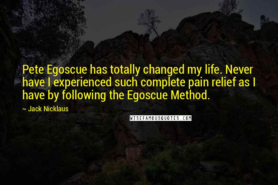 Jack Nicklaus Quotes: Pete Egoscue has totally changed my life. Never have I experienced such complete pain relief as I have by following the Egoscue Method.