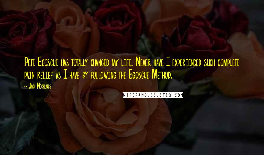 Jack Nicklaus Quotes: Pete Egoscue has totally changed my life. Never have I experienced such complete pain relief as I have by following the Egoscue Method.