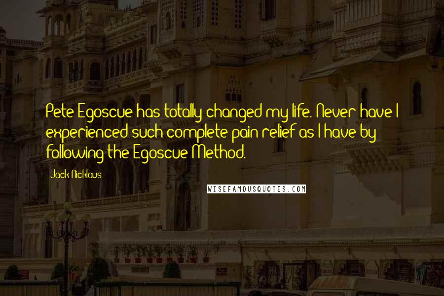 Jack Nicklaus Quotes: Pete Egoscue has totally changed my life. Never have I experienced such complete pain relief as I have by following the Egoscue Method.