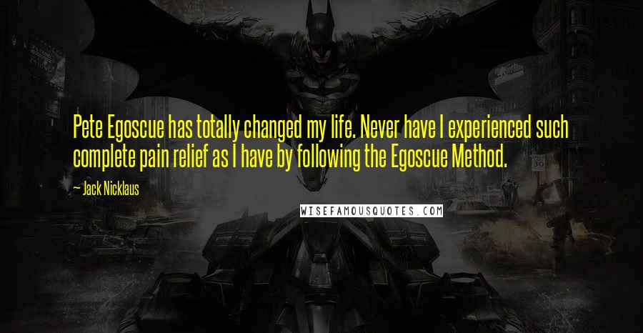 Jack Nicklaus Quotes: Pete Egoscue has totally changed my life. Never have I experienced such complete pain relief as I have by following the Egoscue Method.