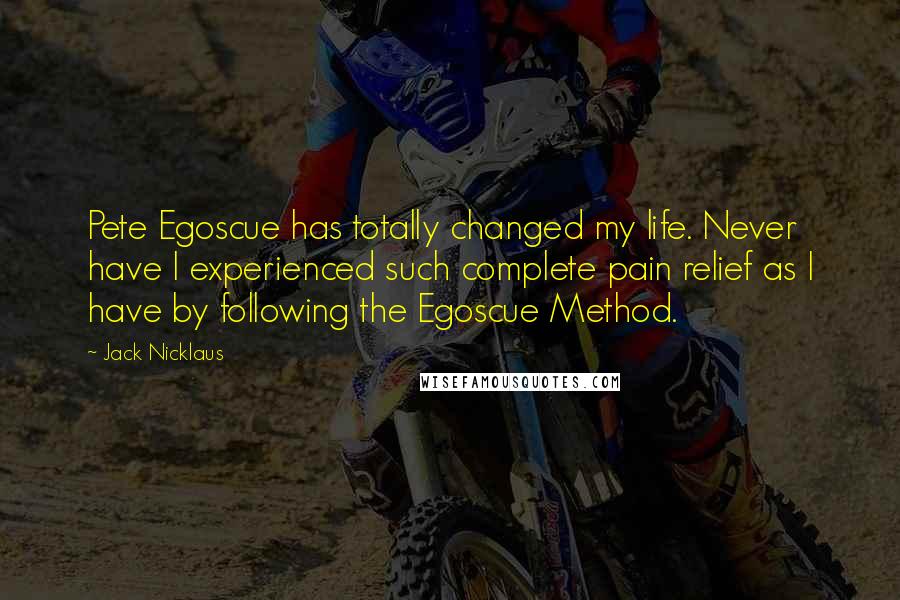 Jack Nicklaus Quotes: Pete Egoscue has totally changed my life. Never have I experienced such complete pain relief as I have by following the Egoscue Method.