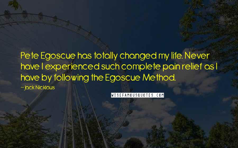 Jack Nicklaus Quotes: Pete Egoscue has totally changed my life. Never have I experienced such complete pain relief as I have by following the Egoscue Method.