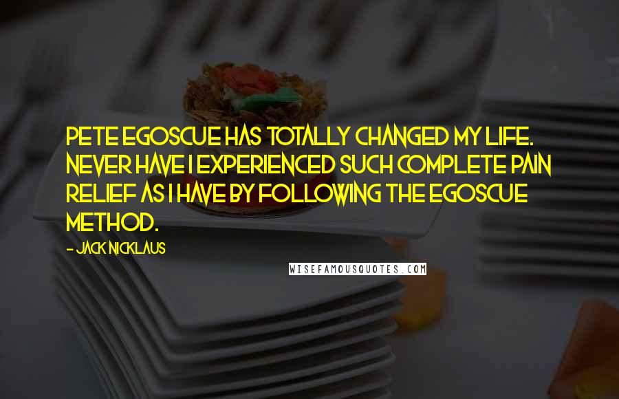 Jack Nicklaus Quotes: Pete Egoscue has totally changed my life. Never have I experienced such complete pain relief as I have by following the Egoscue Method.