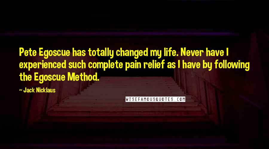 Jack Nicklaus Quotes: Pete Egoscue has totally changed my life. Never have I experienced such complete pain relief as I have by following the Egoscue Method.