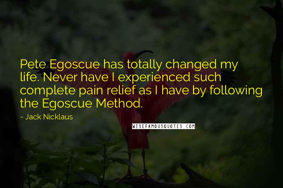 Jack Nicklaus Quotes: Pete Egoscue has totally changed my life. Never have I experienced such complete pain relief as I have by following the Egoscue Method.