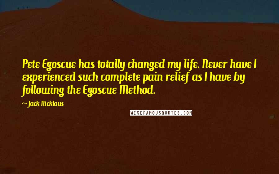 Jack Nicklaus Quotes: Pete Egoscue has totally changed my life. Never have I experienced such complete pain relief as I have by following the Egoscue Method.