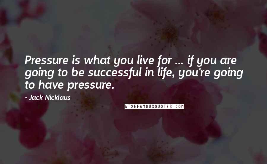 Jack Nicklaus Quotes: Pressure is what you live for ... if you are going to be successful in life, you're going to have pressure.