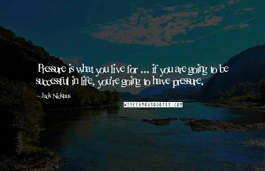 Jack Nicklaus Quotes: Pressure is what you live for ... if you are going to be successful in life, you're going to have pressure.