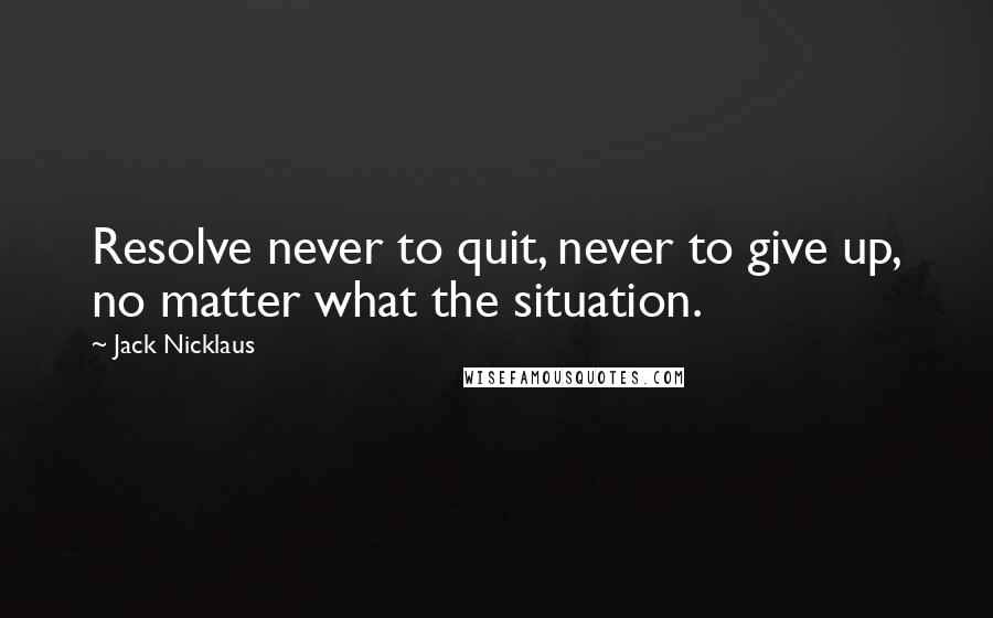 Jack Nicklaus Quotes: Resolve never to quit, never to give up, no matter what the situation.