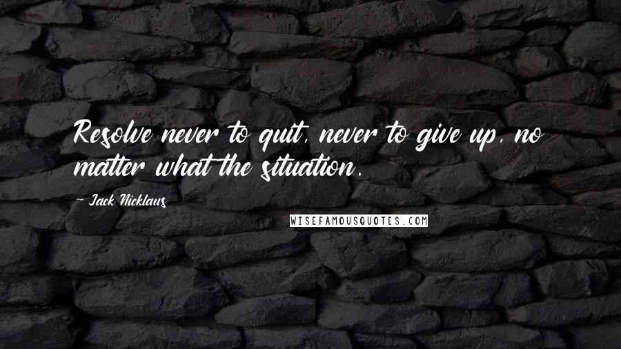 Jack Nicklaus Quotes: Resolve never to quit, never to give up, no matter what the situation.