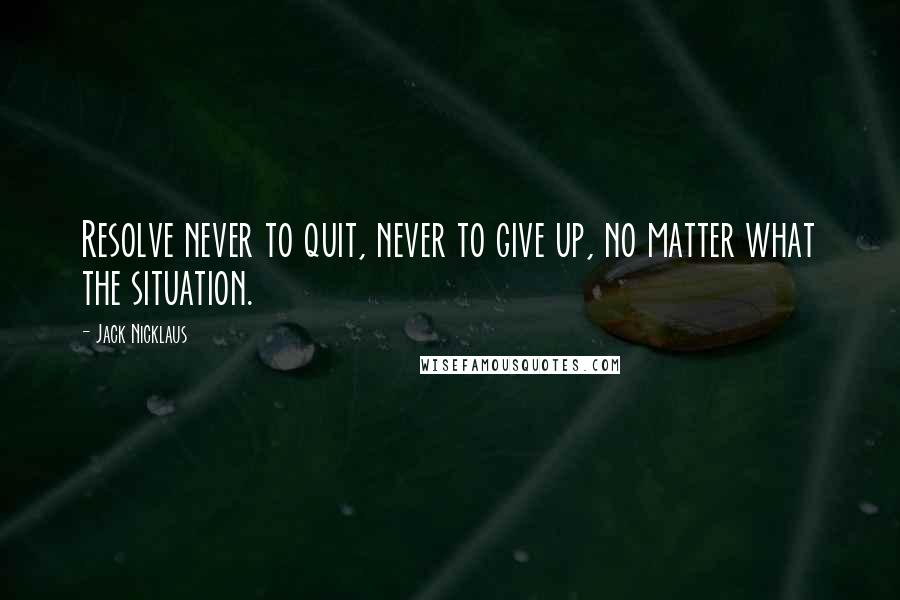 Jack Nicklaus Quotes: Resolve never to quit, never to give up, no matter what the situation.