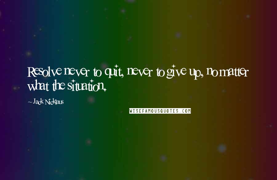 Jack Nicklaus Quotes: Resolve never to quit, never to give up, no matter what the situation.