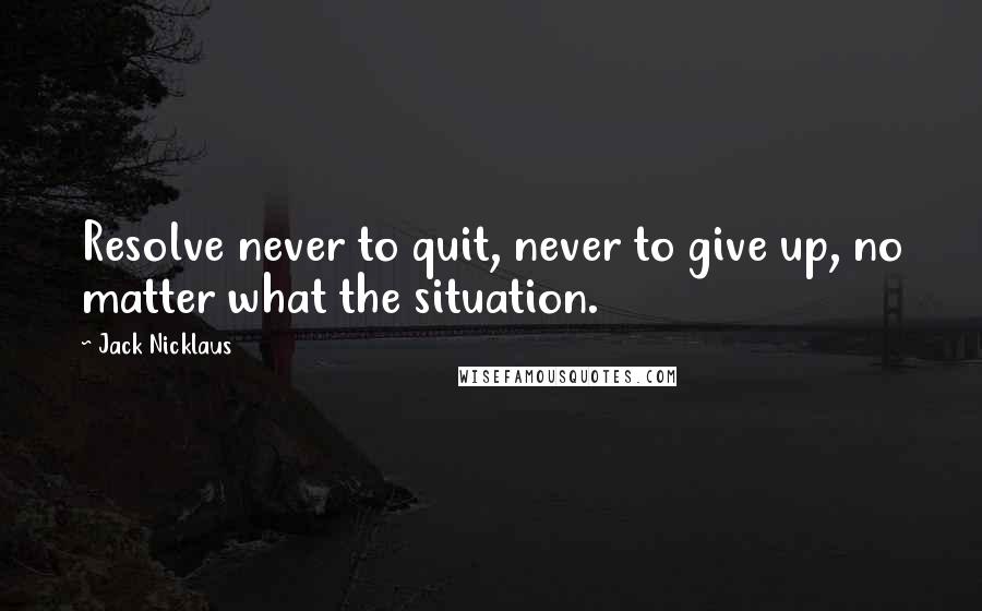 Jack Nicklaus Quotes: Resolve never to quit, never to give up, no matter what the situation.