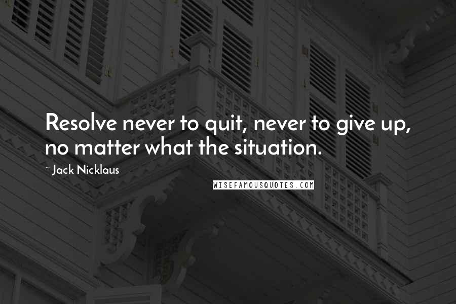 Jack Nicklaus Quotes: Resolve never to quit, never to give up, no matter what the situation.