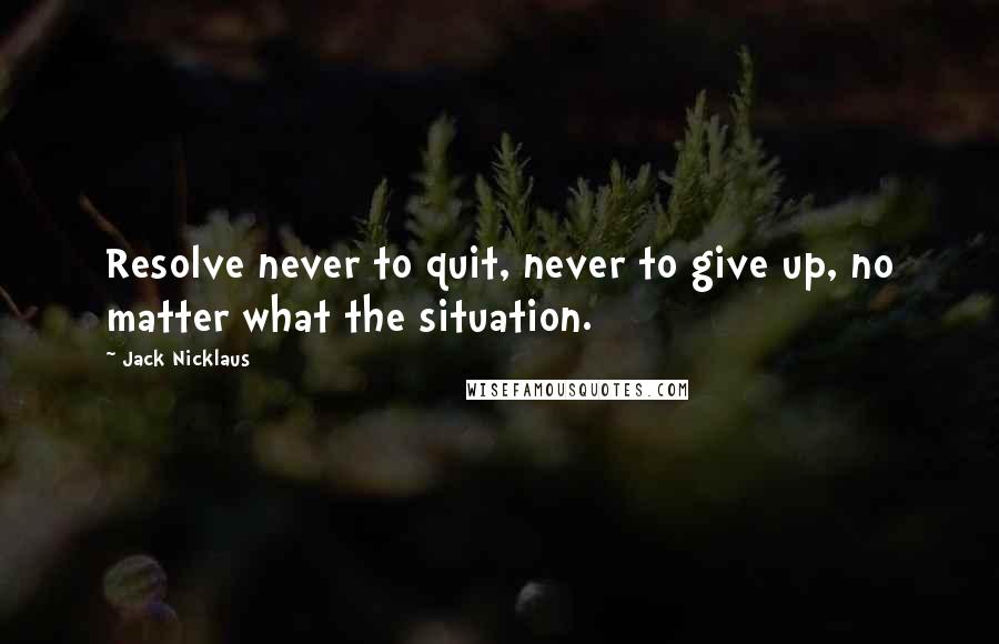 Jack Nicklaus Quotes: Resolve never to quit, never to give up, no matter what the situation.