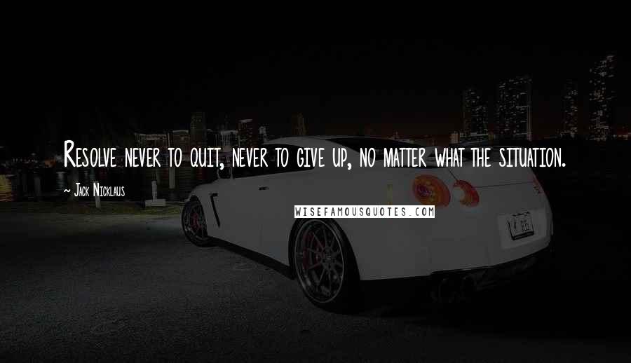 Jack Nicklaus Quotes: Resolve never to quit, never to give up, no matter what the situation.