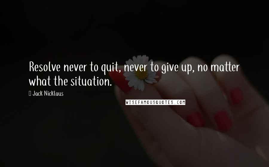 Jack Nicklaus Quotes: Resolve never to quit, never to give up, no matter what the situation.