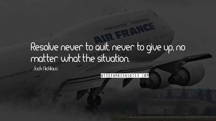 Jack Nicklaus Quotes: Resolve never to quit, never to give up, no matter what the situation.